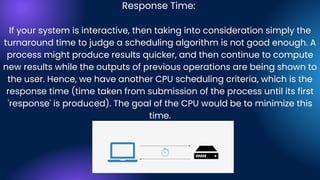 Response Time:
If your system is interactive, then taking into consideration simply the
turnaround time to judge a scheduling algorithm is not good enough. A
process might produce results quicker, and then continue to compute
new results while the outputs of previous operations are being shown to
the user. Hence, we have another CPU scheduling criteria, which is the
response time (time taken from submission of the process until its first
'response' is produced). The goal of the CPU would be to minimize this
time.
 