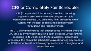 CFS or Completely Fair Scheduler
The CFS algorithm ensures that each process gets a fair share of
CPU time by dynamically adjusting each process's virtual runtime
according to its weight and the total weight of all runnable
processes. This allows the scheduler to avoid starving any process
of CPU time while still maintaining optimal system throughput and
responsiveness.
CFS (Completely Fair Scheduler) is a CPU scheduling
algorithm used in the Linux operating system. It is
designed to allocate CPU time fairly to all processes in the
system, with the goal of achieving optimal system
throughput and responsiveness.
 
