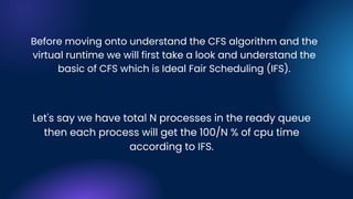 Before moving onto understand the CFS algorithm and the
virtual runtime we will first take a look and understand the
basic of CFS which is Ideal Fair Scheduling (IFS).
Let's say we have total N processes in the ready queue
then each process will get the 100/N % of cpu time
according to IFS.
 