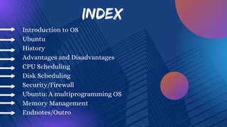 INDEX
Introduction to OS
Ubuntu
History
Advantages and Disadvantages
CPU Scheduling
Disk Scheduling
Security/Firewall
Ubuntu: A multiprogramming OS
Memory Management
Endnotes/Outro
 