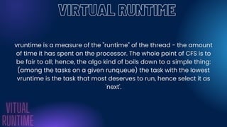 VIRTUAL RUNTIME
vruntime is a measure of the "runtime" of the thread - the amount
of time it has spent on the processor. The whole point of CFS is to
be fair to all; hence, the algo kind of boils down to a simple thing:
(among the tasks on a given runqueue) the task with the lowest
vruntime is the task that most deserves to run, hence select it as
'next'.
 