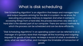 What is disk scheduling
'Disk Scheduling Algorithm' is an algorithm that keeps and manages input
and output requests arriving for the disk in a system. As we know, for
executing any process memory is required. And when it comes to
accessing things from a hard disk, the process becomes very slow as a
hard disk is the slowest part of our computer. There are various methods by
which the process can be scheduled and can be done efficiently.
"Disk Scheduling Algorithms" in an operating system can be referred to as a
manager of a grocery store that manages all the incoming and outgoing
requests for goods of that store. He keeps a record of what is available in-
store, what we need further, and manages the timetable of transaction of
goods.
 