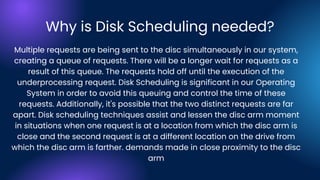 Why is Disk Scheduling needed?
Multiple requests are being sent to the disc simultaneously in our system,
creating a queue of requests. There will be a longer wait for requests as a
result of this queue. The requests hold off until the execution of the
underprocessing request. Disk Scheduling is significant in our Operating
System in order to avoid this queuing and control the time of these
requests. Additionally, it's possible that the two distinct requests are far
apart. Disk scheduling techniques assist and lessen the disc arm moment
in situations when one request is at a location from which the disc arm is
close and the second request is at a different location on the drive from
which the disc arm is farther. demands made in close proximity to the disc
arm
 