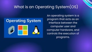 An operating system is a
program that acts as an
interface between the
computer user and
computer hardware, and
controls the execution of
programs.
What is an Operating System(OS)
 