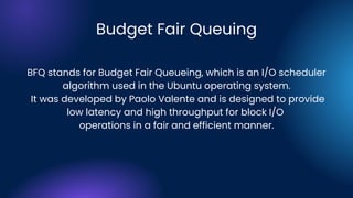 Budget Fair Queuing
BFQ stands for Budget Fair Queueing, which is an I/O scheduler
algorithm used in the Ubuntu operating system.
It was developed by Paolo Valente and is designed to provide
low latency and high throughput for block I/O
operations in a fair and efficient manner.
 