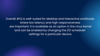 Overall, BFQ is well-suited for desktop and interactive workloads
where low latency and high responsiveness
are important. It is available as an option in the Linux kernel
and can be enabled by changing the I/O scheduler
settings for a particular device.
 