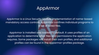 AppArmor
AppArmor is a Linux Security Module implementation of name-based
mandatory access controls. AppArmor confines individual programs to
a set of listed files.
AppArmor is installed and loaded by default. It uses profiles of an
application to determine what files and permissions the application
requires. Some packages will install their own profiles, and additional
profiles can be found in the apparmor-profiles package.
 
