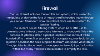 The Linux kernel includes the Netfilter subsystem, which is used to
manipulate or decide the fate of network traffic headed into or through
your server. All modern Linux firewall solutions use this system for
packet filtering.
The kernel’s packet filtering system would be of little use to
administrators without a userspace interface to manage it. This is the
purpose of iptables: When a packet reaches your server, it will be
handed off to the Netfilter subsystem for acceptance, manipulation, or
rejection based on the rules supplied to it from userspace via iptables.
Thus, iptables is all you need to manage your firewall, if you’re familiar
with it, but many frontends are available to simplify the task.
Firewall
 