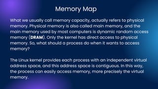 What we usually call memory capacity, actually refers to physical
memory. Physical memory is also called main memory, and the
main memory used by most computers is dynamic random access
memory (DRAM). Only the kernel has direct access to physical
memory. So, what should a process do when it wants to access
memory?
The Linux kernel provides each process with an independent virtual
address space, and this address space is contiguous. In this way,
the process can easily access memory, more precisely the virtual
memory.
Memory Map
 