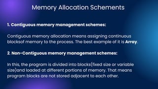 1. Contiguous memory management schemes:
Contiguous memory allocation means assigning continuous
blocksof memory to the process. The best example of it is Array.
2. Non-Contiguous memory management schemes:
In this, the program is divided into blocks(fixed size or variable
size)and loaded at different portions of memory. That means
program blocks are not stored adjacent to each other.
Memory Allocation Schements
 