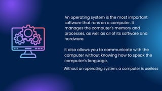 An operating system is the most important
software that runs on a computer. It
manages the computer's memory and
processes, as well as all of its software and
hardware.
It also allows you to communicate with the
computer without knowing how to speak the
computer's language.
Without an operating system, a computer is useless
 