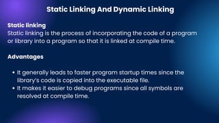 It generally leads to faster program startup times since the
library’s code is copied into the executable file.
It makes it easier to debug programs since all symbols are
resolved at compile time.
Static linking
Static linking is the process of incorporating the code of a program
or library into a program so that it is linked at compile time.
Advantages
Static Linking And Dynamic Linking
 