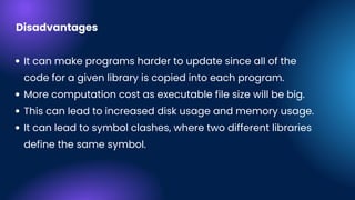 It can make programs harder to update since all of the
code for a given library is copied into each program.
More computation cost as executable file size will be big.
This can lead to increased disk usage and memory usage.
It can lead to symbol clashes, where two different libraries
define the same symbol.
Disadvantages
 