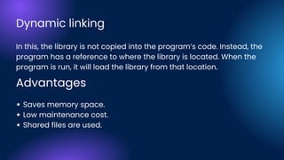 In this, the library is not copied into the program’s code. Instead, the
program has a reference to where the library is located. When the
program is run, it will load the library from that location.
Saves memory space.
Low maintenance cost.
Shared files are used.
Advantages
Dynamic linking
 