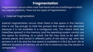 External fragmentation
Fragmentation occurs when most free blocks are too small/large to satisfy
any request perfectly. There are two types of fragmentation.
External fragmentation occurs when there is free space in the memory
that is not big enough to hold the process that needs to be allocated
because it is not available in a contiguous way. This means there are
holes(free spaces) in the memory, and the operating system cannot use
this space for anything. As a result, the file may have to be split into
several pieces and stored in different parts of the disk.For eg. when the
process is of 5 Kb and the free space is available in 2 Kb,2 Kb and 1 Kb at
different locations of memory not as 5 Kb in continuos way.The solution is
compaction.
Fragmentation
 