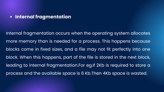 Internal fragmentation
Internal fragmentation occurs when the operating system allocates
more memory than is needed for a process. This happens because
blocks come in fixed sizes, and a file may not fit perfectly into one
block. When this happens, part of the file is stored in the next block,
leading to internal fragmentation.For eg.If 2Kb is required to store a
process and the available space is 6 Kb.Then 4Kb space is wasted.
 