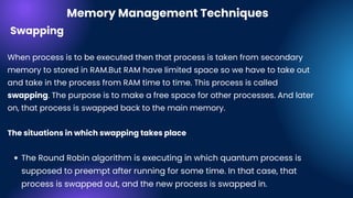 The Round Robin algorithm is executing in which quantum process is
supposed to preempt after running for some time. In that case, that
process is swapped out, and the new process is swapped in.
Swapping
When process is to be executed then that process is taken from secondary
memory to stored in RAM.But RAM have limited space so we have to take out
and take in the process from RAM time to time. This process is called
swapping. The purpose is to make a free space for other processes. And later
on, that process is swapped back to the main memory.
The situations in which swapping takes place
Memory Management Techniques
 