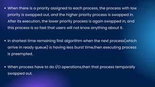 When there is a priority assigned to each process, the process with low
priority is swapped out, and the higher priority process is swapped in.
After its execution, the lower priority process is again swapped in, and
this process is so fast that users will not know anything about it.
In shortest time remaining first algorithm when the next process(which
arrive in ready queue) is having less burst time,then executing process
is preempted.
When process have to do I/O operations,then that process temporaily
swapped out.
 