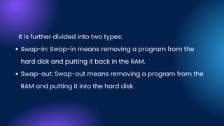 Swap-in: Swap-in means removing a program from the
hard disk and putting it back in the RAM.
Swap-out: Swap-out means removing a program from the
RAM and putting it into the hard disk.
It is further divided into two types:
 