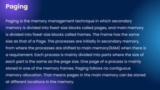 Paging
Paging is the memory management technique in which secondary
memory is divided into fixed-size blocks called pages, and main memory
is divided into fixed-size blocks called frames. The Frame has the same
size as that of a Page. The processes are initially in secondary memory,
from where the processes are shifted to main memory(RAM) when there is
a requirement. Each process is mainly divided into parts where the size of
each part is the same as the page size. One page of a process is mainly
stored in one of the memory frames. Paging follows no contiguous
memory allocation. That means pages in the main memory can be stored
at different locations in the memory.
 