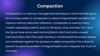 Compaction is a memory management technique in which the free space
of a running system is compacted, to reduce fragmentation problem and
improve memory allocation efficiency. Compaction is used by many
modern operating systems, such as Windows, Linux, and Mac OS X. As in
the fig we have some used memory(black color) and some unused
memory(white color).The used memory is combined.All the empty spaces
are combined together.This process is called compaction.This is done to
prevent to solve the problem of fragmentation, but it requires too much of
CPU time.
Compaction
 