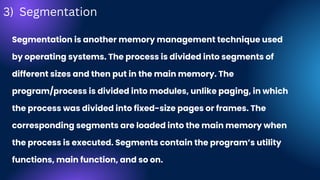 Segmentation is another memory management technique used
by operating systems. The process is divided into segments of
different sizes and then put in the main memory. The
program/process is divided into modules, unlike paging, in which
the process was divided into fixed-size pages or frames. The
corresponding segments are loaded into the main memory when
the process is executed. Segments contain the program’s utility
functions, main function, and so on.
3) Segmentation
 