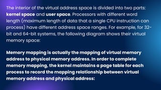The interior of the virtual address space is divided into two parts:
kernel space and user space. Processors with different word
length (maximum length of data that a single CPU instruction can
process) have different address space ranges. For example, for 32-
bit and 64-bit systems, the following diagram shows their virtual
memory space:
Memory mapping is actually the mapping of virtual memory
address to physical memory address. In order to complete
memory mapping, the kernel maintains a page table for each
process to record the mapping relationship between virtual
memory address and physical address:
 