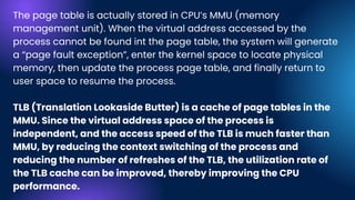 The page table is actually stored in CPU’s MMU (memory
management unit). When the virtual address accessed by the
process cannot be found int the page table, the system will generate
a “page fault exception”, enter the kernel space to locate physical
memory, then update the process page table, and finally return to
user space to resume the process.
TLB (Translation Lookaside Butter) is a cache of page tables in the
MMU. Since the virtual address space of the process is
independent, and the access speed of the TLB is much faster than
MMU, by reducing the context switching of the process and
reducing the number of refreshes of the TLB, the utilization rate of
the TLB cache can be improved, thereby improving the CPU
performance.
 