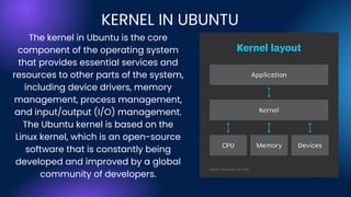 The kernel in Ubuntu is the core
component of the operating system
that provides essential services and
resources to other parts of the system,
including device drivers, memory
management, process management,
and input/output (I/O) management.
The Ubuntu kernel is based on the
Linux kernel, which is an open-source
software that is constantly being
developed and improved by a global
community of developers.
KERNEL IN UBUNTU
 