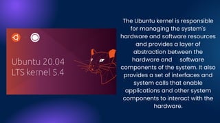 The Ubuntu kernel is responsible
for managing the system's
hardware and software resources
and provides a layer of
abstraction between the
hardware and software
components of the system. It also
provides a set of interfaces and
system calls that enable
applications and other system
components to interact with the
hardware.
 