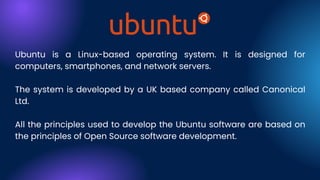 Ubuntu is a Linux-based operating system. It is designed for
computers, smartphones, and network servers.
The system is developed by a UK based company called Canonical
Ltd.
All the principles used to develop the Ubuntu software are based on
the principles of Open Source software development.
 