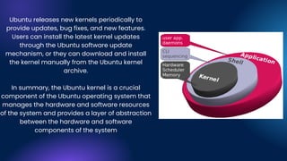 Ubuntu releases new kernels periodically to
provide updates, bug fixes, and new features.
Users can install the latest kernel updates
through the Ubuntu software update
mechanism, or they can download and install
the kernel manually from the Ubuntu kernel
archive.
In summary, the Ubuntu kernel is a crucial
component of the Ubuntu operating system that
manages the hardware and software resources
of the system and provides a layer of abstraction
between the hardware and software
components of the system
 
