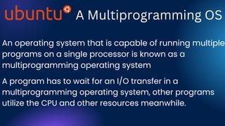 A Multiprogramming OS
An operating system that is capable of running multiple
programs on a single processor is known as a
multiprogramming operating system
A program has to wait for an I/O transfer in a
multiprogramming operating system, other programs
utilize the CPU and other resources meanwhile.
 