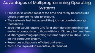 Advantages of Multiprogramming Operating
Systems
Processor is utilized most of the time and rarely becomes idle
unless there are no jobs to execute.
The system is fast because all the jobs run parallel amongst
themselves.
Jobs that would require CPU for a short duration are finished
earlier in comparison to those with long CPU requirement time.
Multiprogramming operating systems support multiple users
on the computer system.
Resources utilization is efficient and even.
Total time required to execute a job reduced.
 