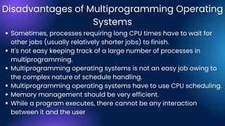 Disadvantages of Multiprogramming Operating
Systems
Sometimes, processes requiring long CPU times have to wait for
other jobs (usually relatively shorter jobs) to finish.
It's not easy keeping track of a large number of processes in
multiprogramming.
Multiprogramming operating systems is not an easy job owing to
the complex nature of schedule handling.
Multiprogramming operating systems have to use CPU scheduling.
Memory management should be very efficient.
While a program executes, there cannot be any interaction
between it and the user
 