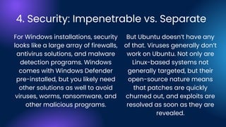 4. Security: Impenetrable vs. Separate
For Windows installations, security
looks like a large array of firewalls,
antivirus solutions, and malware
detection programs. Windows
comes with Windows Defender
pre-installed, but you likely need
other solutions as well to avoid
viruses, worms, ransomware, and
other malicious programs.
But Ubuntu doesn’t have any
of that. Viruses generally don’t
work on Ubuntu. Not only are
Linux-based systems not
generally targeted, but their
open-source nature means
that patches are quickly
churned out, and exploits are
resolved as soon as they are
revealed.
 