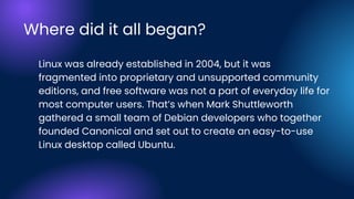 Linux was already established in 2004, but it was
fragmented into proprietary and unsupported community
editions, and free software was not a part of everyday life for
most computer users. That’s when Mark Shuttleworth
gathered a small team of Debian developers who together
founded Canonical and set out to create an easy-to-use
Linux desktop called Ubuntu.
Where did it all began?
 