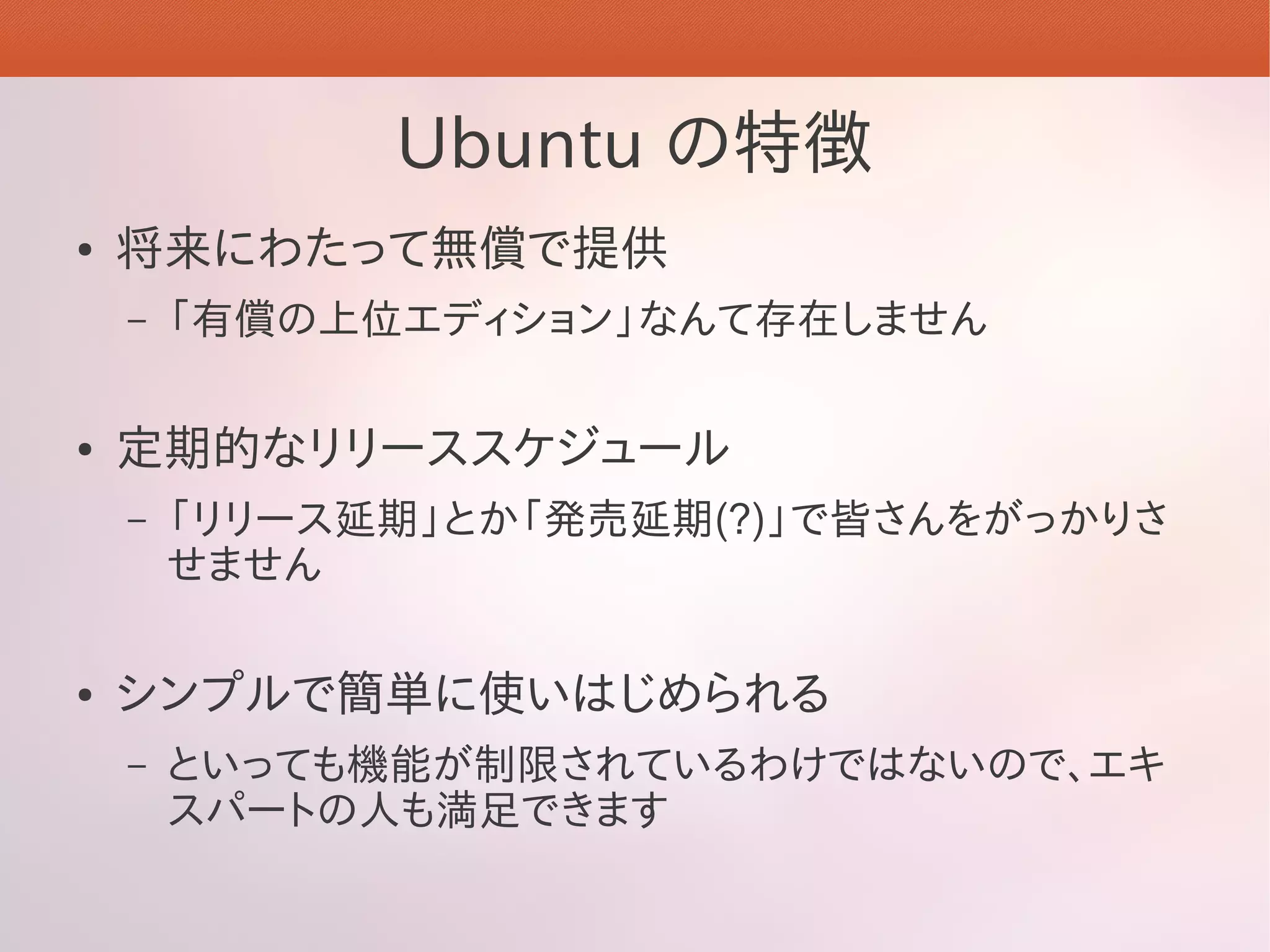 Ubuntu の特徴
●   将来にわたって無償で提供
    –   「有償の上位エディション」なんて存在しません

●   定期的なリリーススケジュール
    –   「リリース延期」とか「発売延期(?)」で皆さんをがっかりさ
        せません

●   シンプルで簡単に使いはじめられる
    –   といっても機能が制限されているわけではないので、エキ
        スパートの人も満足できます
 