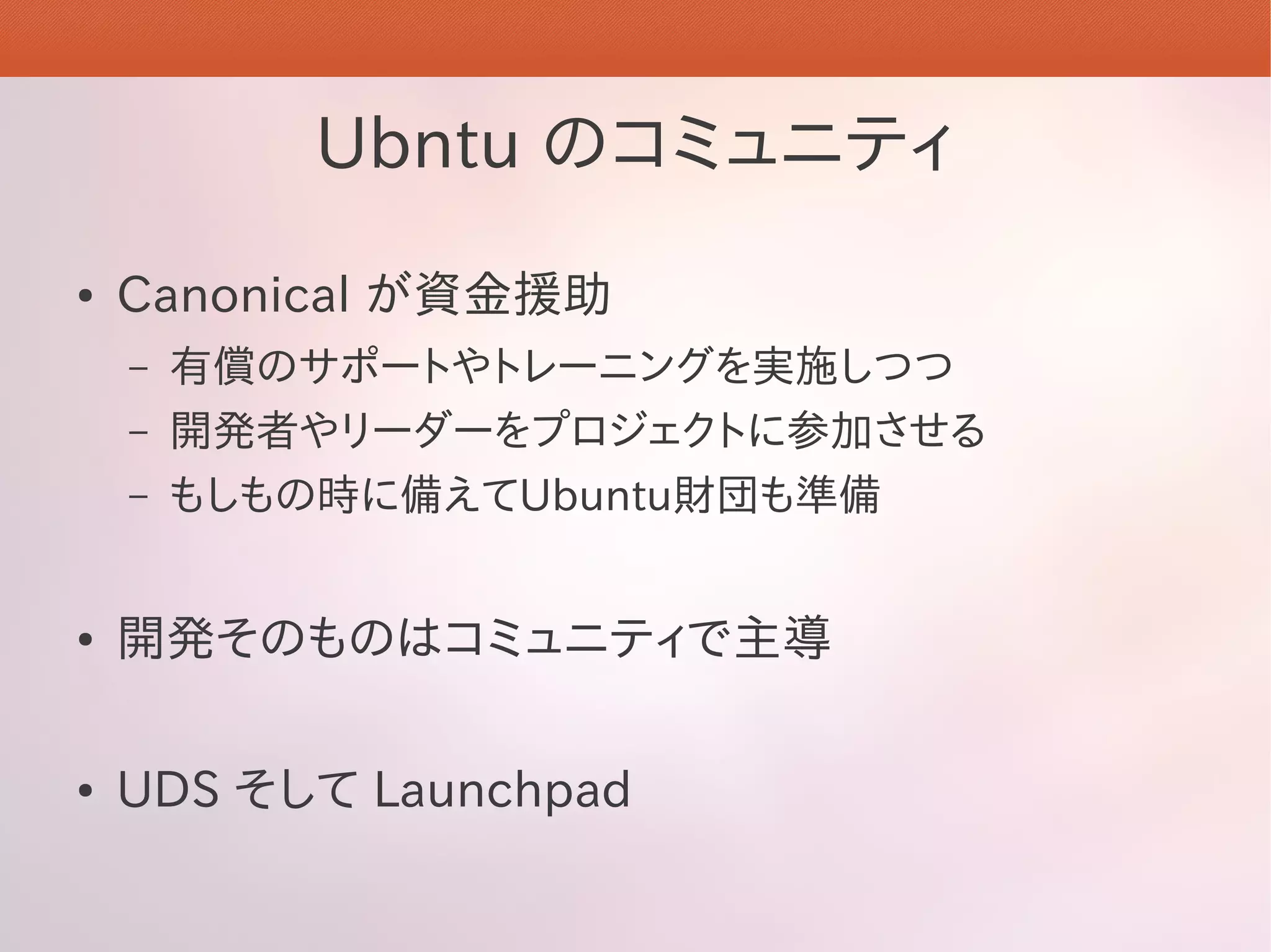 Ubntu のコミュニティ
●   Canonical が資金援助
    –   有償のサポートやトレーニングを実施しつつ
    –   開発者やリーダーをプロジェクトに参加させる
    –   もしもの時に備えてUbuntu財団も準備


●   開発そのものはコミュニティで主導

●   UDS そして Launchpad
 