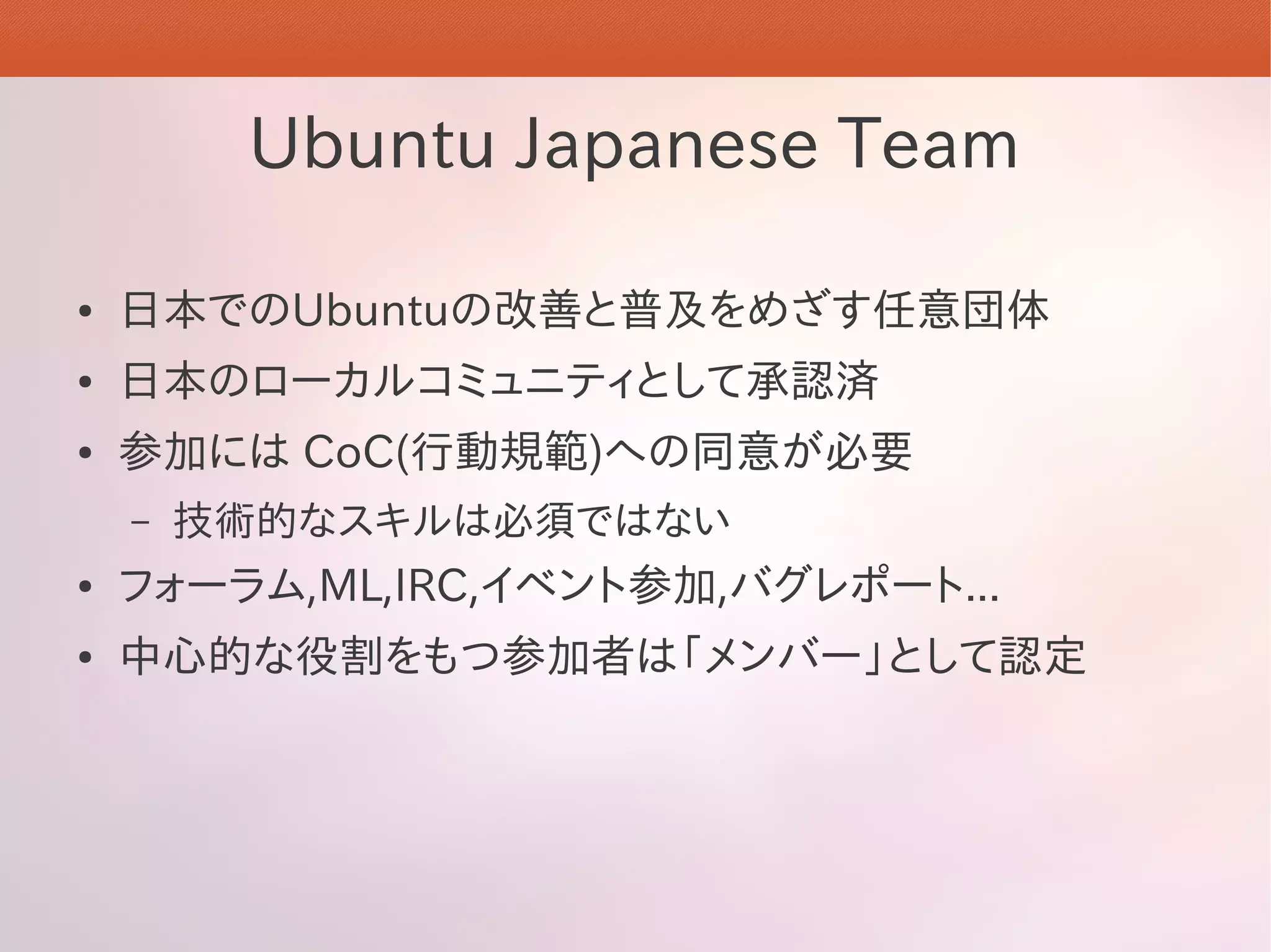 Ubuntu Japanese Team

●   日本でのUbuntuの改善と普及をめざす任意団体
●   日本のローカルコミュニティとして承認済
●   参加には CoC(行動規範)への同意が必要
    –   技術的なスキルは必須ではない
●   フォーラム,ML,IRC,イベント参加,バグレポート...
●   中心的な役割をもつ参加者は「メンバー」として認定
 