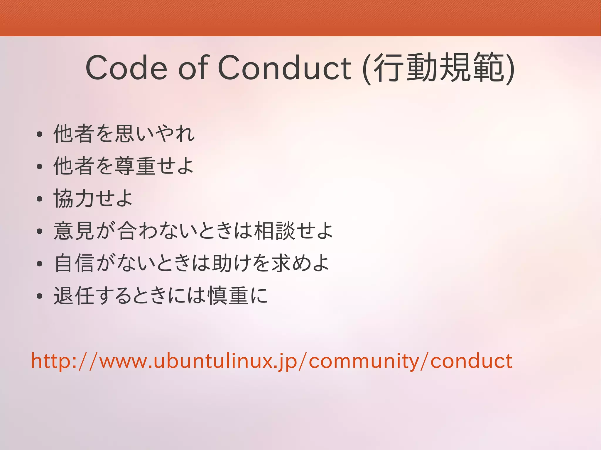 Code of Conduct (行動規範)
●   他者を思いやれ
●   他者を尊重せよ
●   協力せよ
●   意見が合わないときは相談せよ
●   自信がないときは助けを求めよ
●   退任するときには慎重に


http://www.ubuntulinux.jp/community/conduct
 