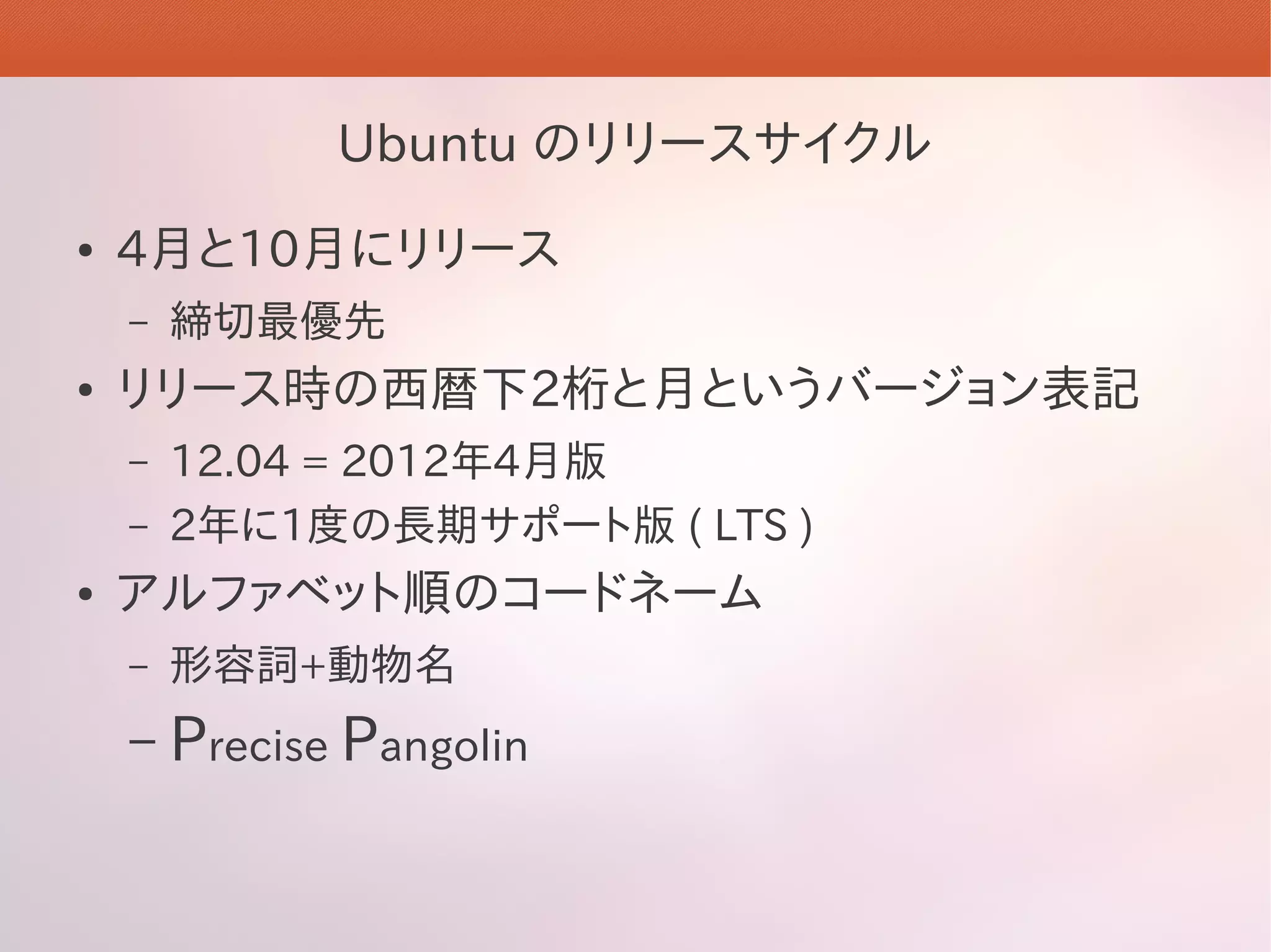 Ubuntu のリリースサイクル
●   4月と10月にリリース
    –   締切最優先
●   リリース時の西暦下2桁と月というバージョン表記
    –   12.04 = 2012年4月版
    –   2年に1度の長期サポート版 ( LTS )
●   アルファベット順のコードネーム
    –   形容詞+動物名
    –   Precise Pangolin
 