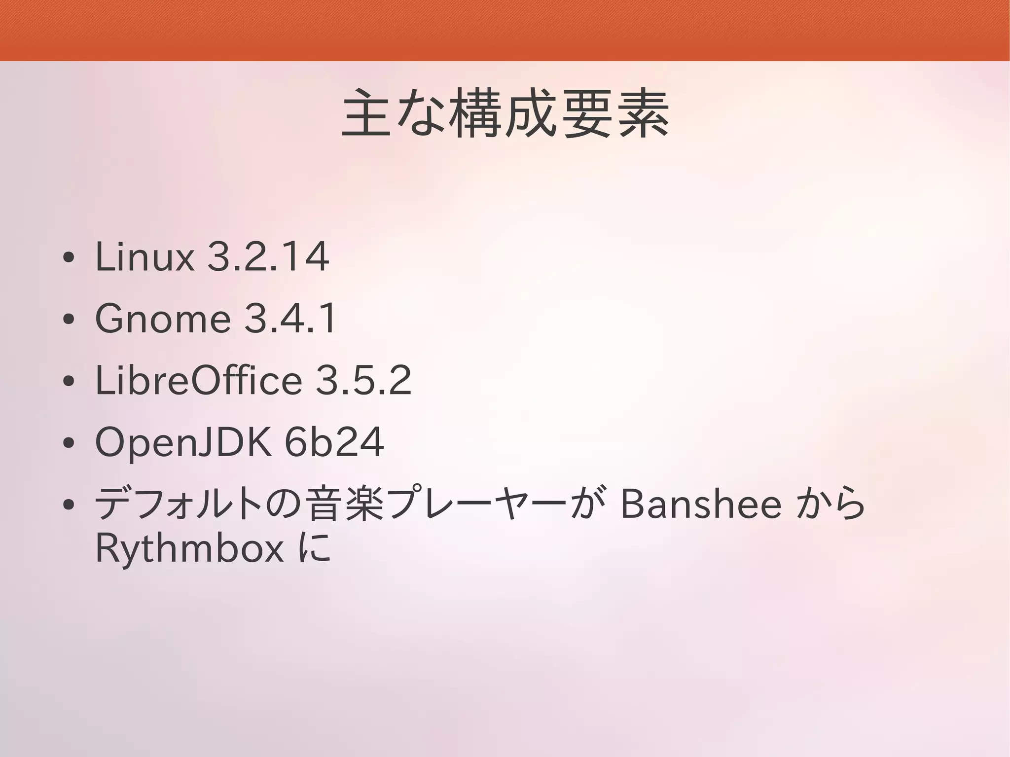 主な構成要素

●   Linux 3.2.14
●   Gnome 3.4.1
●   LibreOffice 3.5.2
●   OpenJDK 6b24
●   デフォルトの音楽プレーヤーが Banshee から
    Rythmbox に
 