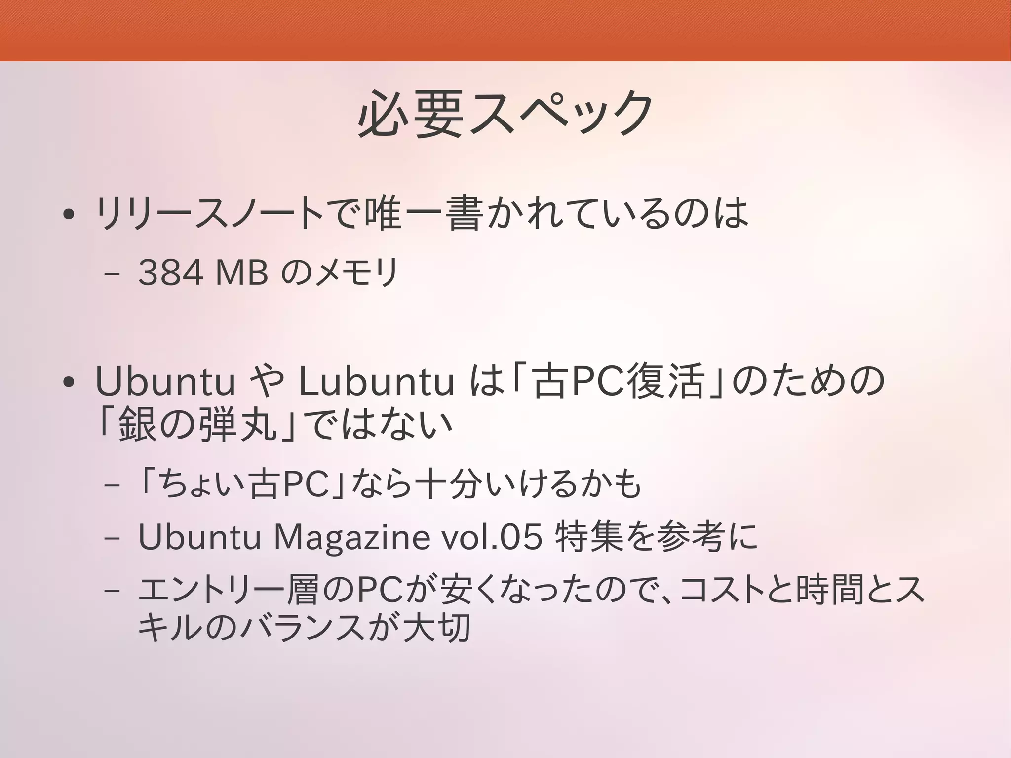 必要スペック
●   リリースノートで唯一書かれているのは
    –   384 MB のメモリ

●   Ubuntu や Lubuntu は「古PC復活」のための
    「銀の弾丸」ではない
    –   「ちょい古PC」なら十分いけるかも
    –   Ubuntu Magazine vol.05 特集を参考に
    –   エントリー層のPCが安くなったので、コストと時間とス
        キルのバランスが大切
 