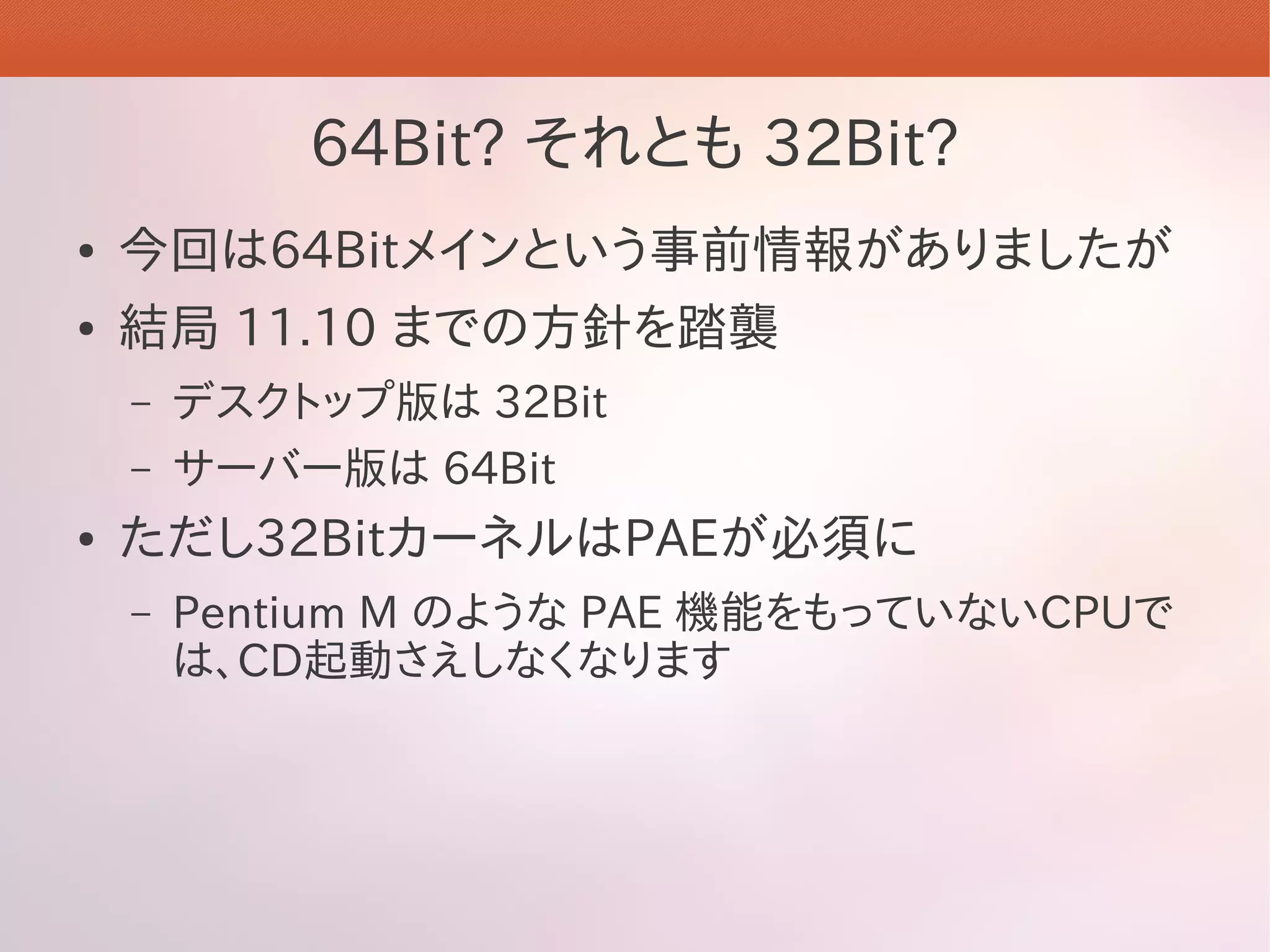 64Bit? それとも 32Bit?
●   今回は64Bitメインという事前情報がありましたが
●   結局 11.10 までの方針を踏襲
    –   デスクトップ版は 32Bit
    –   サーバー版は 64Bit
●   ただし32BitカーネルはPAEが必須に
    –   Pentium M のような PAE 機能をもっていないCPUで
        は、CD起動さえしなくなります
 