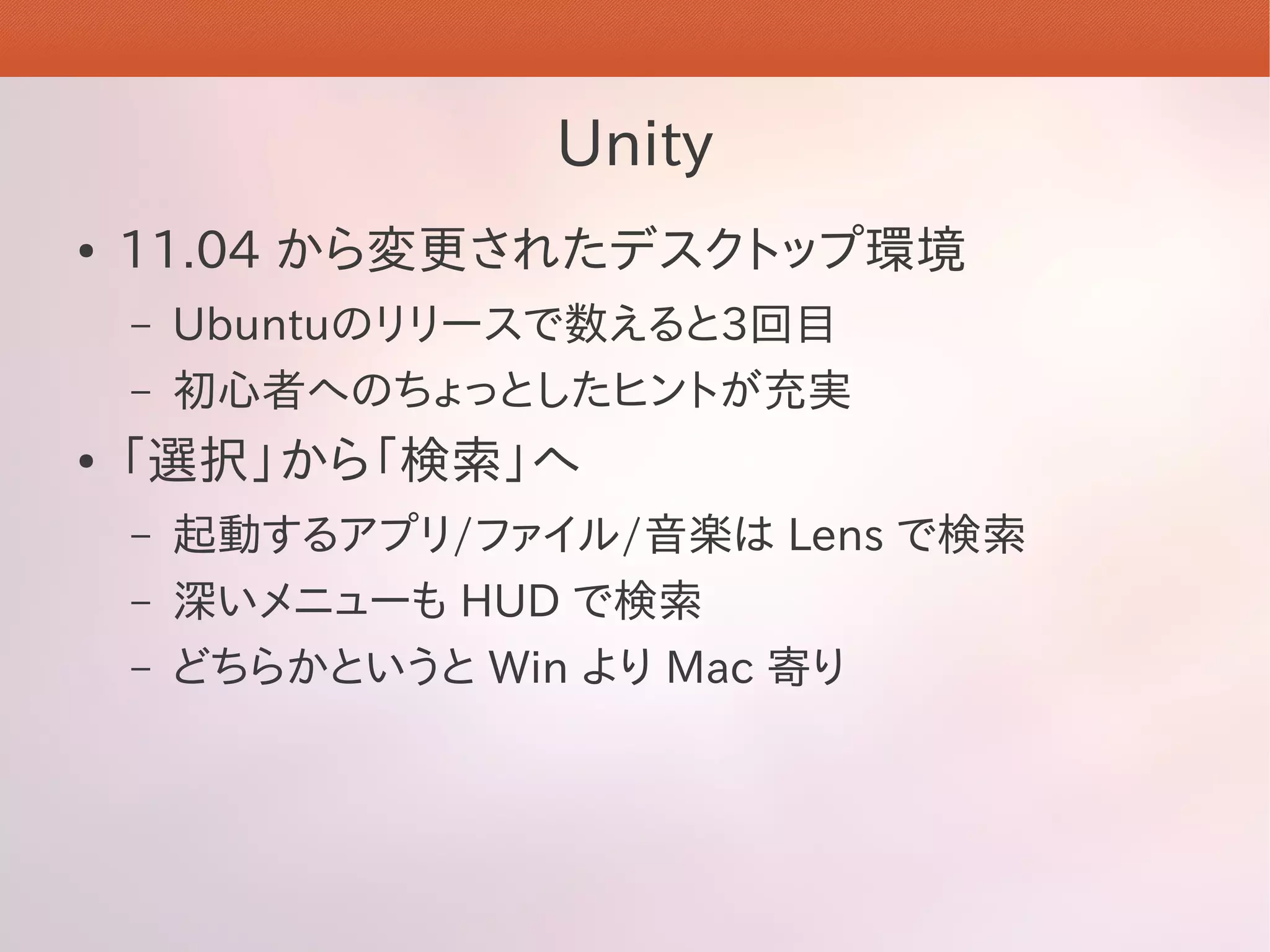 Unity
●   11.04 から変更されたデスクトップ環境
    –   Ubuntuのリリースで数えると3回目
    –   初心者へのちょっとしたヒントが充実
●   「選択」から「検索」へ
    –   起動するアプリ/ファイル/音楽は Lens で検索
    –   深いメニューも HUD で検索
    –   どちらかというと Win より Mac 寄り
 