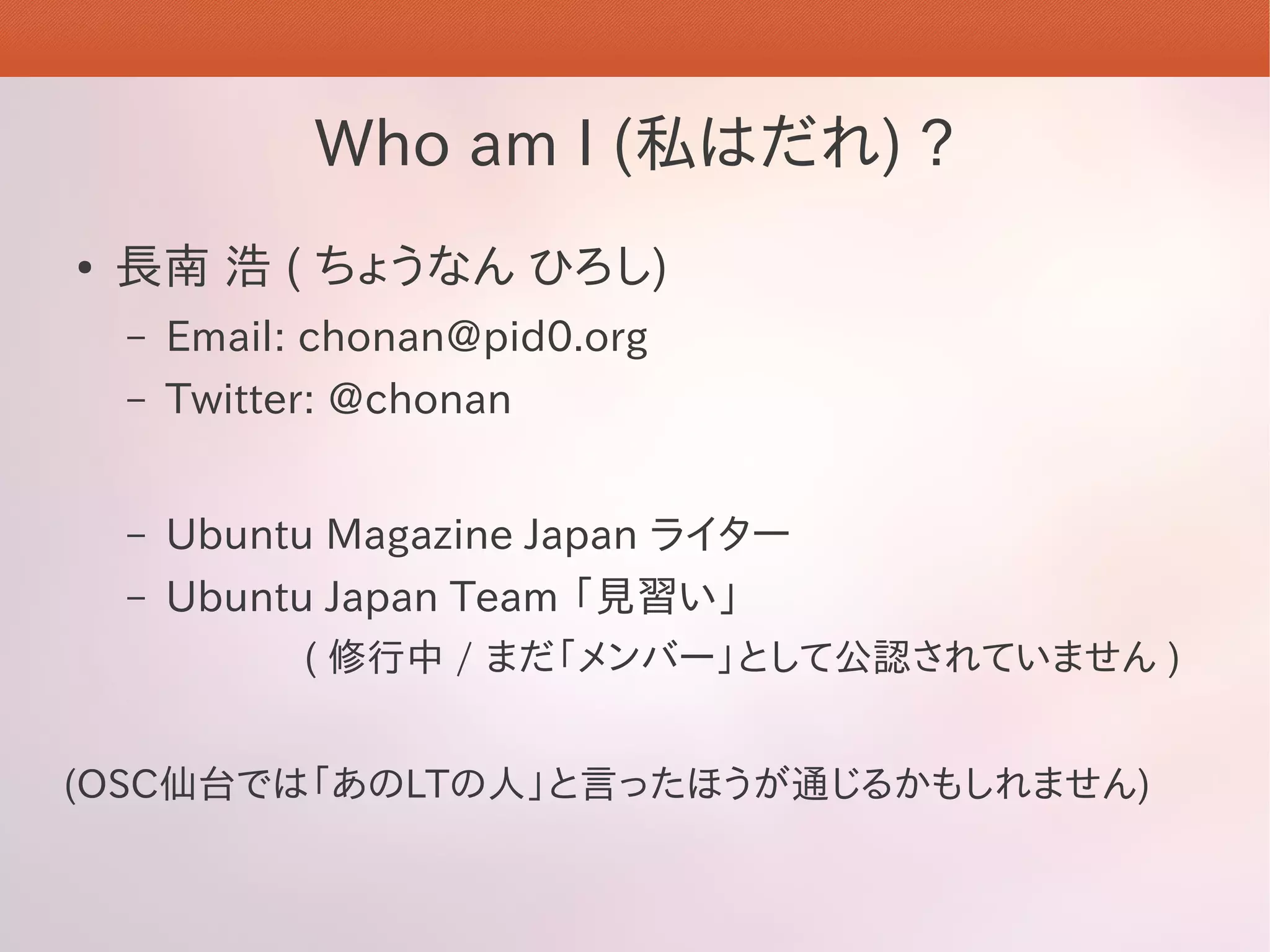 Who am I (私はだれ) ?
●   長南 浩 ( ちょうなん ひろし)
    –   Email: chonan@pid0.org
    –   Twitter: @chonan


    –   Ubuntu Magazine Japan ライター
    –   Ubuntu Japan Team 「見習い」
              ( 修行中 / まだ「メンバー」として公認されていません )


(OSC仙台では「あのLTの人」と言ったほうが通じるかもしれません)
 
