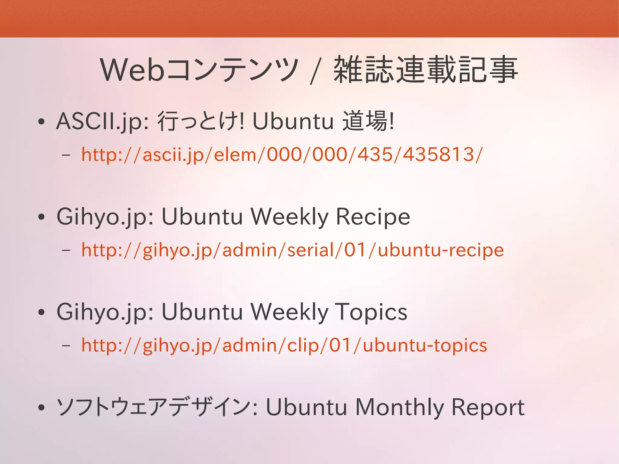 Webコンテンツ / 雑誌連載記事
●   ASCII.jp: 行っとけ! Ubuntu 道場!
    –   http://ascii.jp/elem/000/000/435/435813/


●   Gihyo.jp: Ubuntu Weekly Recipe
    –   http://gihyo.jp/admin/serial/01/ubuntu-recipe


●   Gihyo.jp: Ubuntu Weekly Topics
    –   http://gihyo.jp/admin/clip/01/ubuntu-topics


●   ソフトウェアデザイン: Ubuntu Monthly Report
 