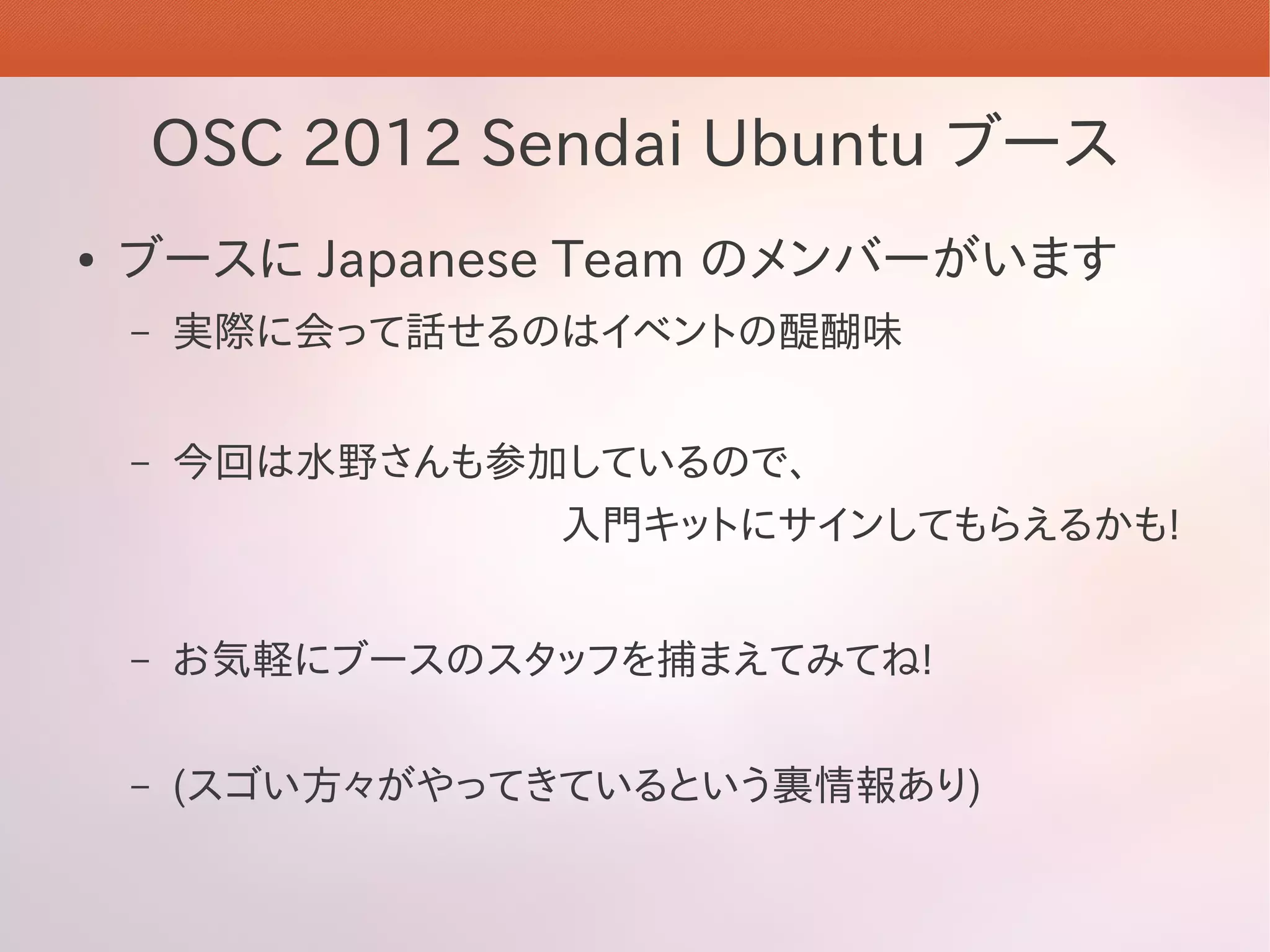 OSC 2012 Sendai Ubuntu ブース
●   ブースに Japanese Team のメンバーがいます
    –   実際に会って話せるのはイベントの醍醐味


    –   今回は水野さんも参加しているので、
                   入門キットにサインしてもらえるかも!


    –   お気軽にブースのスタッフを捕まえてみてね!

    –   (スゴい方々がやってきているという裏情報あり)
 