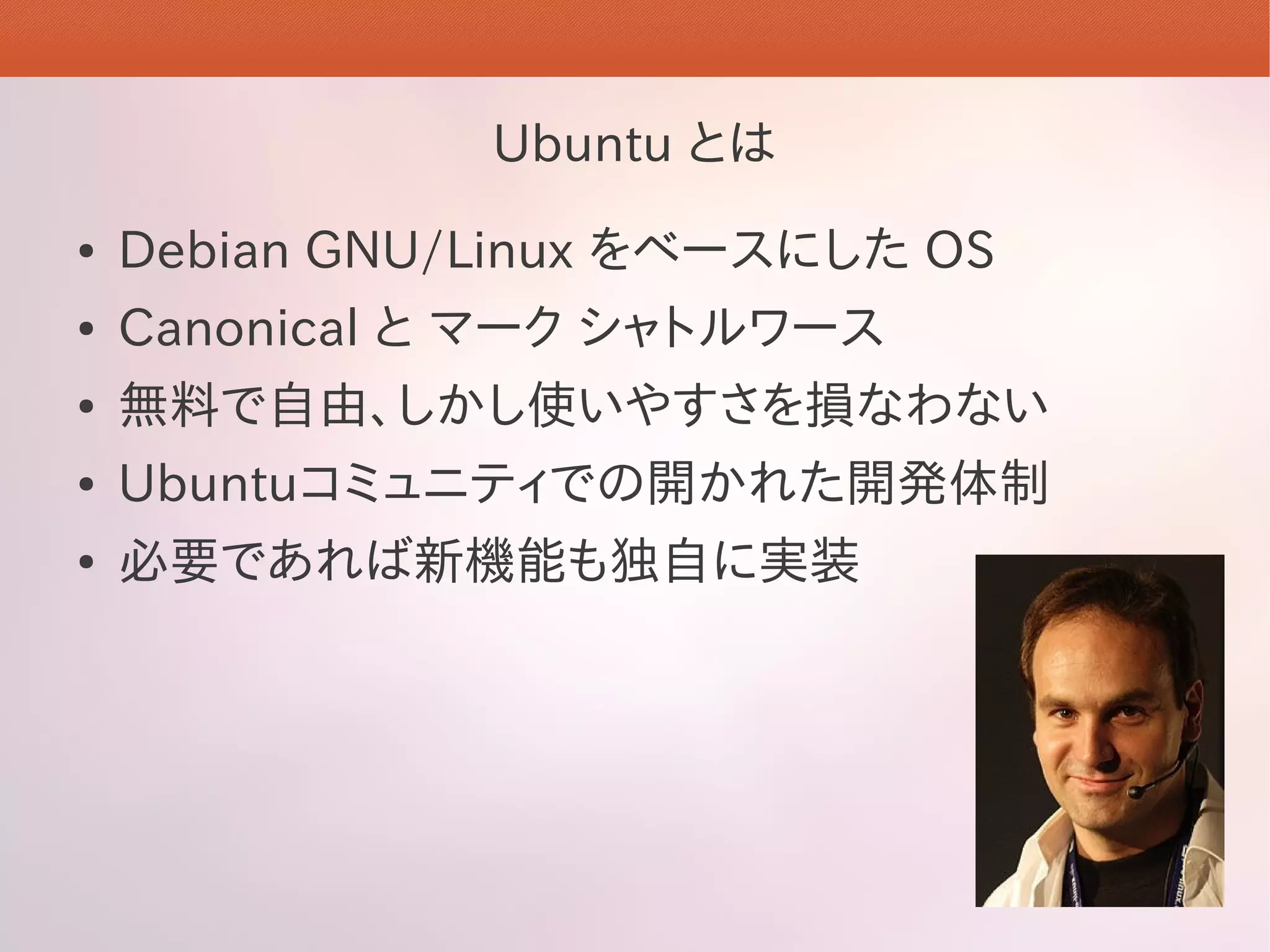 Ubuntu とは
●   Debian GNU/Linux をベースにした OS
●   Canonical と マーク シャトルワース
●   無料で自由、しかし使いやすさを損なわない
●   Ubuntuコミュニティでの開かれた開発体制
●   必要であれば新機能も独自に実装
 